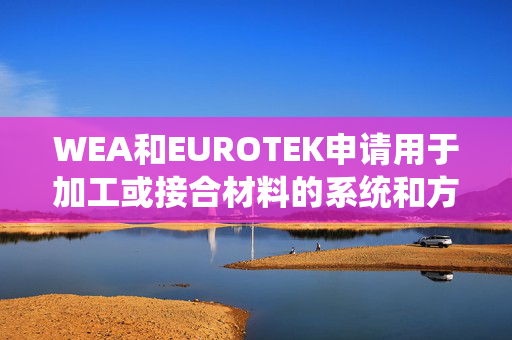 WEA和EUROTEK申请用于加工或接合材料的系统和方法专利，获得给定材料的形式或物理特性的改变