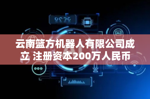云南篮方机器人有限公司成立 注册资本200万人民币