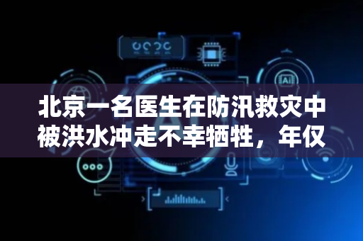 北京一名医生在防汛救灾中被洪水冲走不幸牺牲，年仅30岁