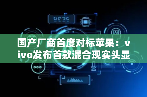 国产厂商首度对标苹果：vivo发布首款混合现实头显