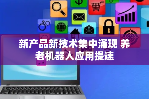 新产品新技术集中涌现 养老机器人应用提速