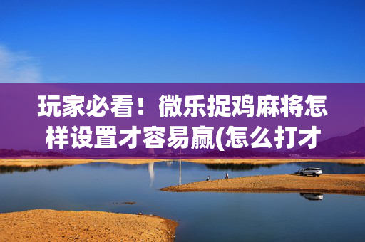 玩家必看！微乐捉鸡麻将怎样设置才容易赢(怎么打才会赢)