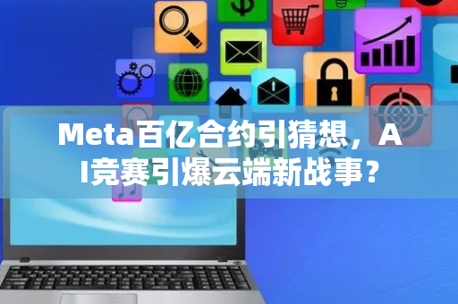 Meta百亿合约引猜想，AI竞赛引爆云端新战事？