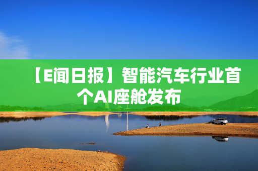 【E闻日报】智能汽车行业首个AI座舱发布