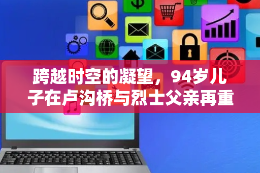 跨越时空的凝望，94岁儿子在卢沟桥与烈士父亲再重逢