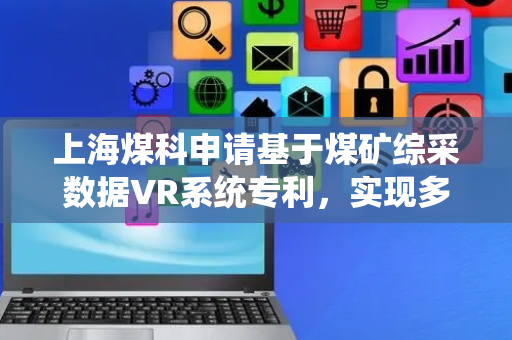 上海煤科申请基于煤矿综采数据VR系统专利，实现多维数据的融合