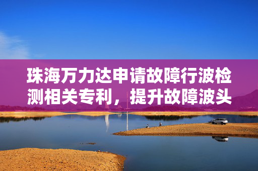 珠海万力达申请故障行波检测相关专利，提升故障波头检测准确性