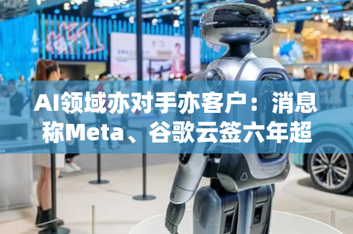 AI领域亦对手亦客户：消息称Meta、谷歌云签六年超百亿美元大单