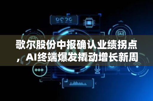 歌尔股份中报确认业绩拐点，AI终端爆发撬动增长新周期​