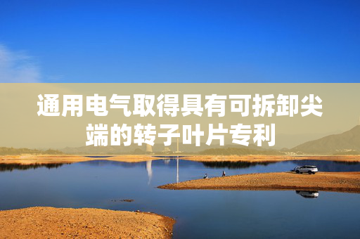 通用电气取得具有可拆卸尖端的转子叶片专利