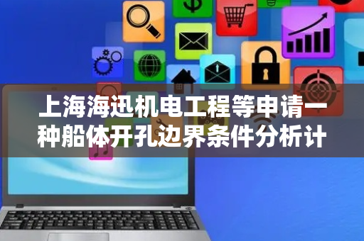 上海海迅机电工程等申请一种船体开孔边界条件分析计算方法专利，能够准确设置船体开孔处的边界条件