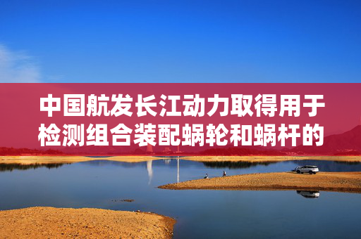 中国航发长江动力取得用于检测组合装配蜗轮和蜗杆的用具专利，操作简单