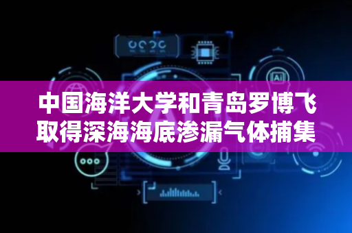 中国海洋大学和青岛罗博飞取得深海海底渗漏气体捕集及原位监测相关专利