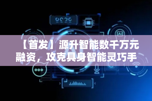 【首发】源升智能数千万元融资，攻克具身智能灵巧手关键落地瓶颈
