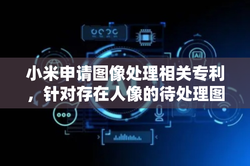 小米申请图像处理相关专利，针对存在人像的待处理图像，对人像区域和非人像区域采用不同的图像处理方式，以满足对于人像区域和非人像区域的不同画面需求