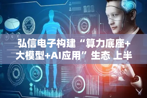 弘信电子构建“算力底座+大模型+AI应用”生态 上半年营业收入同比增长15.01%
