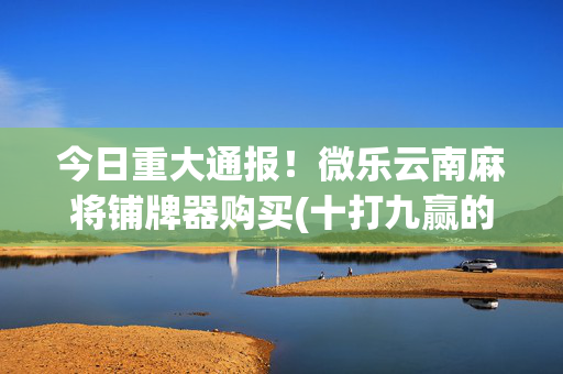 今日重大通报！微乐云南麻将铺牌器购买(十打九赢的打法)