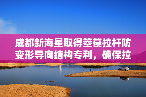 成都新海星取得箜篌拉杆防变形导向结构专利，确保拉杆按预期轨迹运动