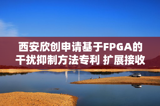 西安欣创申请基于FPGA的干扰抑制方法专利 扩展接收信号零陷宽度