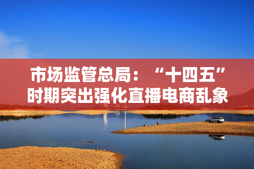 市场监管总局：“十四五”时期突出强化直播电商乱象治理 查办“三只羊”“东北雨姐”等直播电商领域重大案件