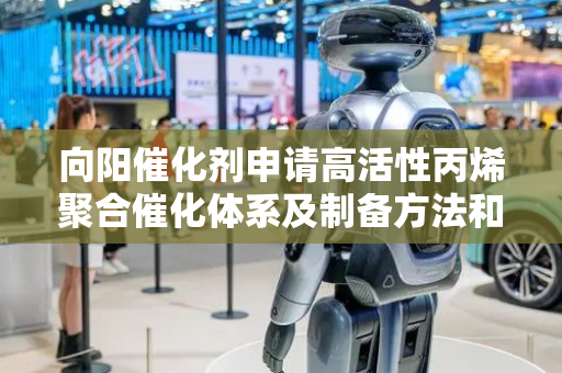 向阳催化剂申请高活性丙烯聚合催化体系及制备方法和应用专利，提高丙烯聚合的催化活性及等规度