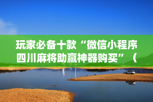 玩家必备十款“微信小程序四川麻将助赢神器购买”（提高胜率软件)
