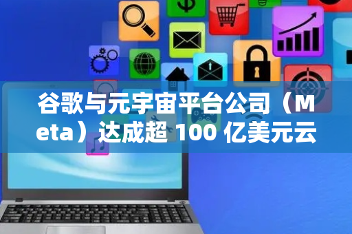 谷歌与元宇宙平台公司（Meta）达成超 100 亿美元云服务协议，聚焦人工智能领域
