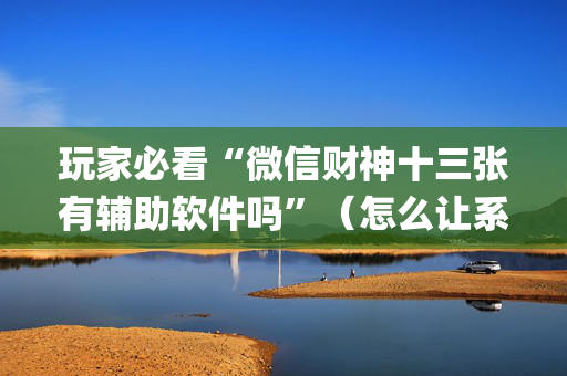 玩家必看“微信财神十三张有辅助软件吗”（怎么让系统给你发好牌)
