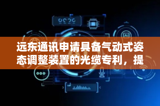 远东通讯申请具备气动式姿态调整装置的光缆专利，提升光缆的抗干扰能力与稳定性