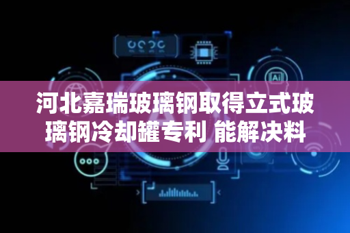 河北嘉瑞玻璃钢取得立式玻璃钢冷却罐专利 能解决料液流动性差换热效率低的问题
