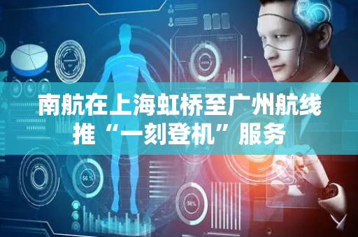 南航在上海虹桥至广州航线推“一刻登机”服务