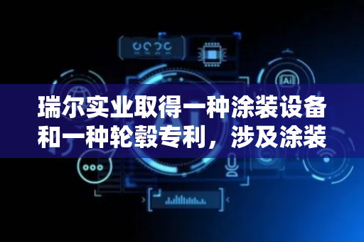 瑞尔实业取得一种涂装设备和一种轮毂专利，涉及涂装技术领域