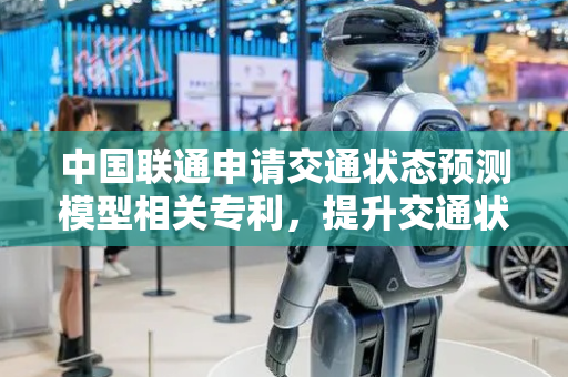 中国联通申请交通状态预测模型相关专利，提升交通状态预测准确率