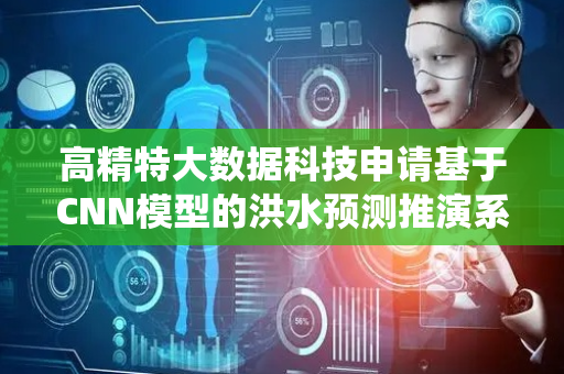 高精特大数据科技申请基于CNN模型的洪水预测推演系统等专利，解决现有洪水预测方法精度低等问题
