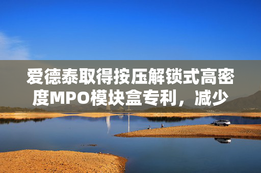 爱德泰取得按压解锁式高密度MPO模块盒专利，减少MPO模块盒各个单元模块线缆数量同时便于对模块盒检修维护