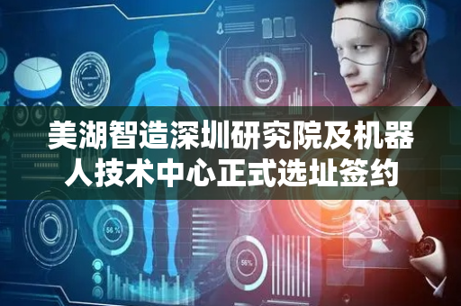 美湖智造深圳研究院及机器人技术中心正式选址签约