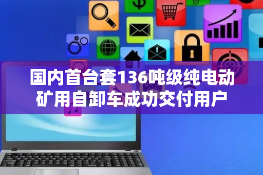 国内首台套136吨级纯电动矿用自卸车成功交付用户