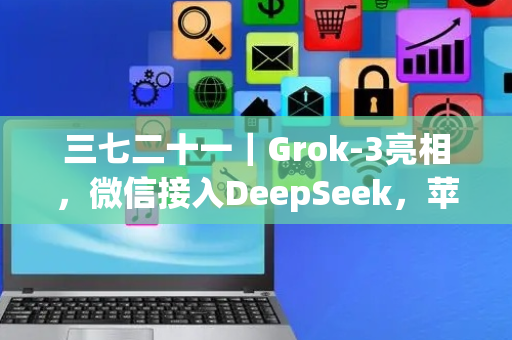 三七二十一｜Grok-3亮相，微信接入DeepSeek，苹果折叠屏能否后来居上？