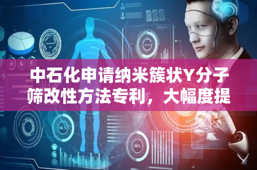 中石化申请纳米簇状Y分子筛改性方法专利，大幅度提高了介孔含量及水热稳定性