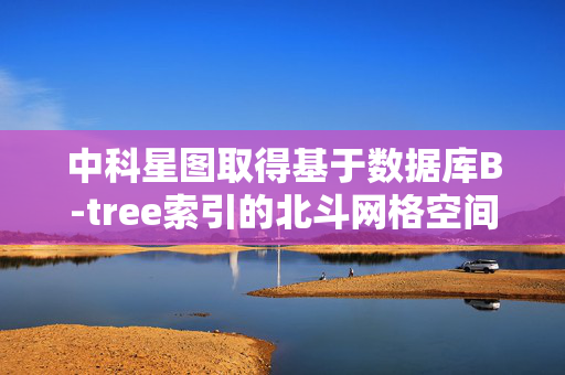 中科星图取得基于数据库B-tree索引的北斗网格空间索引与检索方法和装置专利