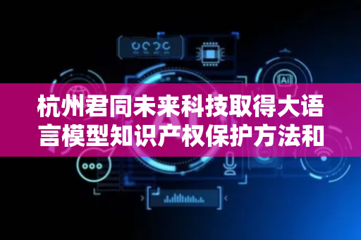 杭州君同未来科技取得大语言模型知识产权保护方法和装置专利