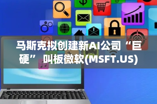 马斯克拟创建新AI公司“巨硬” 叫板微软(MSFT.US)