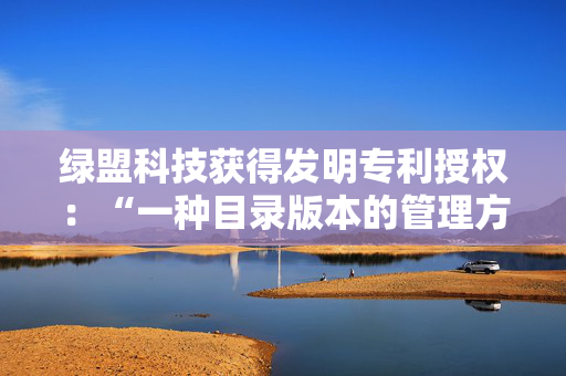 绿盟科技获得发明专利授权：“一种目录版本的管理方法及装置”