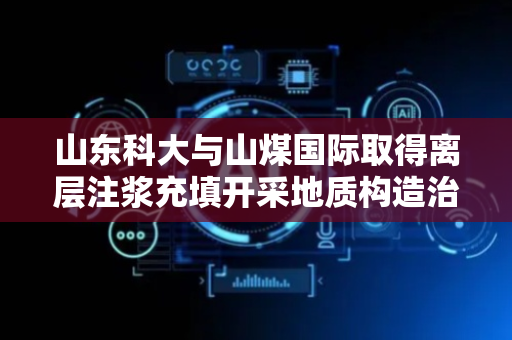 山东科大与山煤国际取得离层注浆充填开采地质构造治理防溃浆方法专利