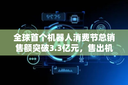 全球首个机器人消费节总销售额突破3.3亿元，售出机器人及相关产品超19万台