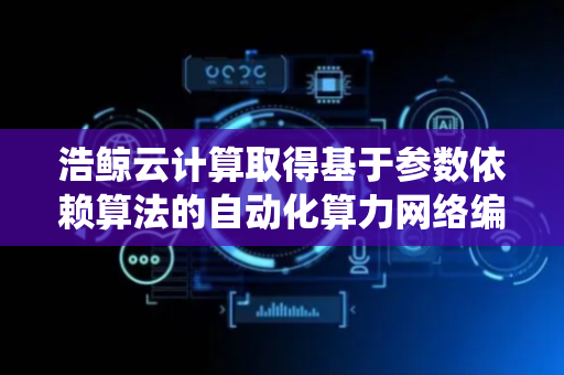 浩鲸云计算取得基于参数依赖算法的自动化算力网络编排系统及方法专利