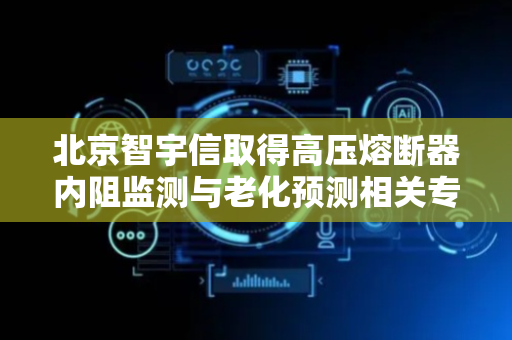 北京智宇信取得高压熔断器内阻监测与老化预测相关专利