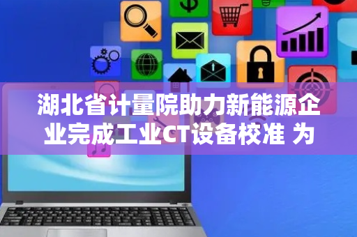 湖北省计量院助力新能源企业完成工业CT设备校准 为产品质量保驾护航