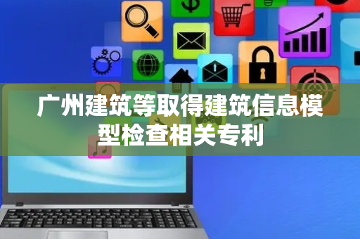 广州建筑等取得建筑信息模型检查相关专利