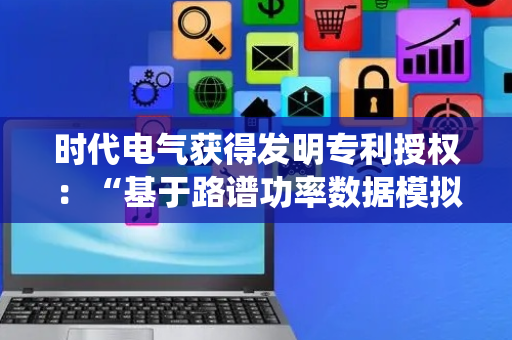 时代电气获得发明专利授权：“基于路谱功率数据模拟电阻工况的电阻试验方法及系统”